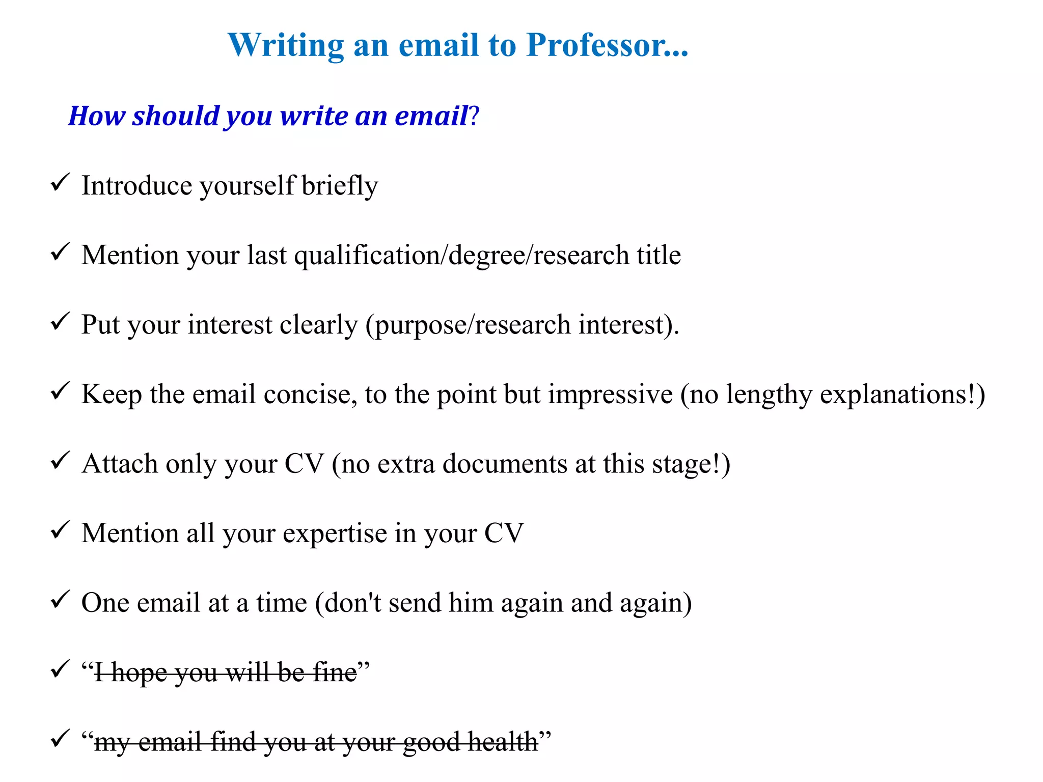 Writing an email to Professor...
 Introduce yourself briefly
 Mention your last qualification/degree/research title
 Put your interest clearly (purpose/research interest).
 Keep the email concise, to the point but impressive (no lengthy explanations!)
 Attach only your CV (no extra documents at this stage!)
 Mention all your expertise in your CV
 One email at a time (don't send him again and again)
 “I hope you will be fine”
 “my email find you at your good health”
How should you write an email?
 