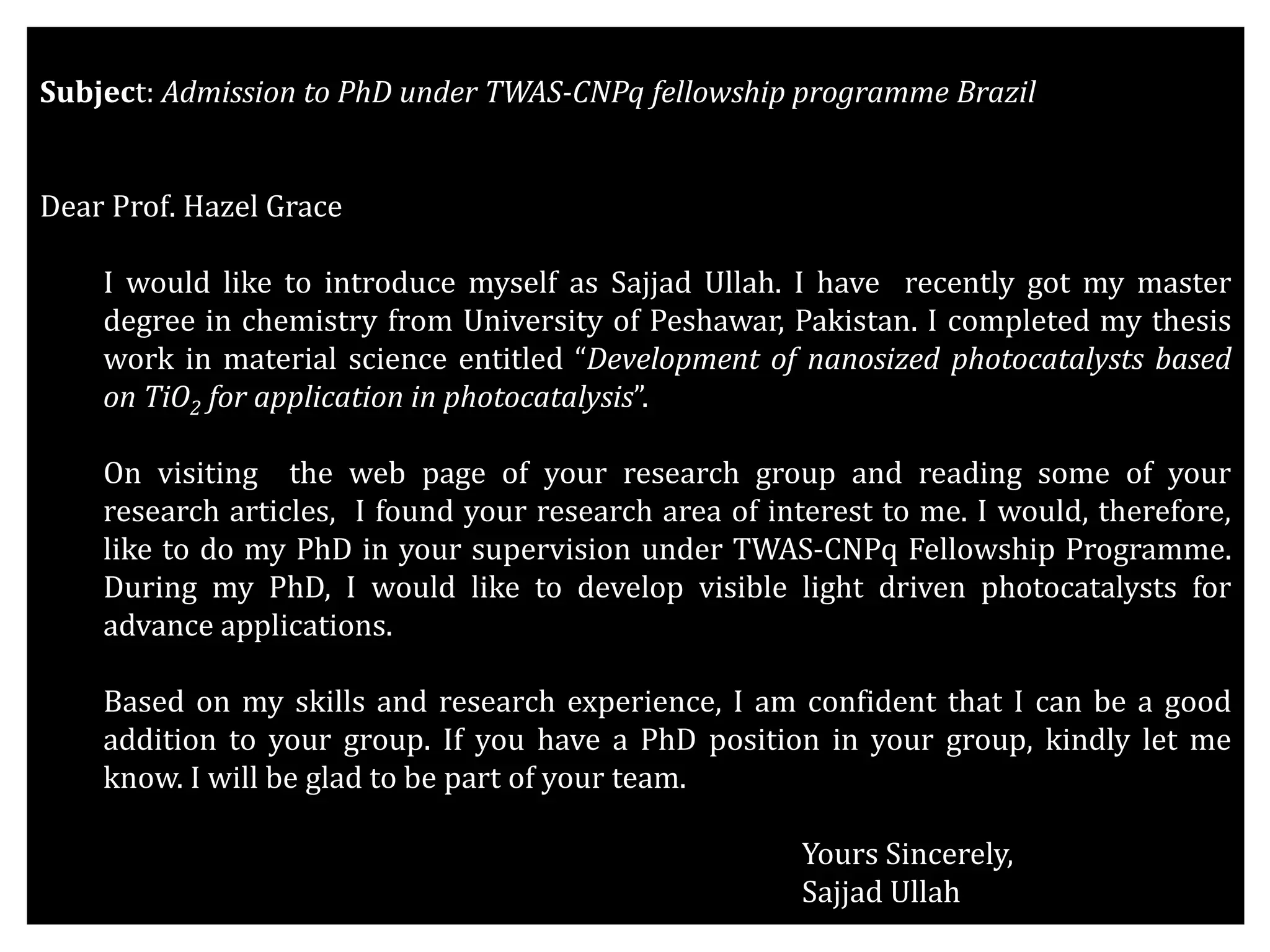 Subject: Admission to PhD under TWAS-CNPq fellowship programme Brazil
Dear Prof. Hazel Grace
I would like to introduce myself as Sajjad Ullah. I have recently got my master
degree in chemistry from University of Peshawar, Pakistan. I completed my thesis
work in material science entitled “Development of nanosized photocatalysts based
on TiO2 for application in photocatalysis”.
On visiting the web page of your research group and reading some of your
research articles, I found your research area of interest to me. I would, therefore,
like to do my PhD in your supervision under TWAS-CNPq Fellowship Programme.
During my PhD, I would like to develop visible light driven photocatalysts for
advance applications.
Based on my skills and research experience, I am confident that I can be a good
addition to your group. If you have a PhD position in your group, kindly let me
know. I will be glad to be part of your team.
Yours Sincerely,
Sajjad Ullah
 