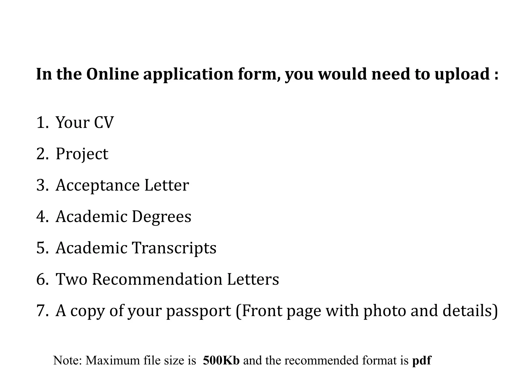 In the Online application form, you would need to upload :
1. Your CV
2. Project
3. Acceptance Letter
4. Academic Degrees
5. Academic Transcripts
6. Two Recommendation Letters
7. A copy of your passport (Front page with photo and details)
Note: Maximum file size is 500Kb and the recommended format is pdf
 