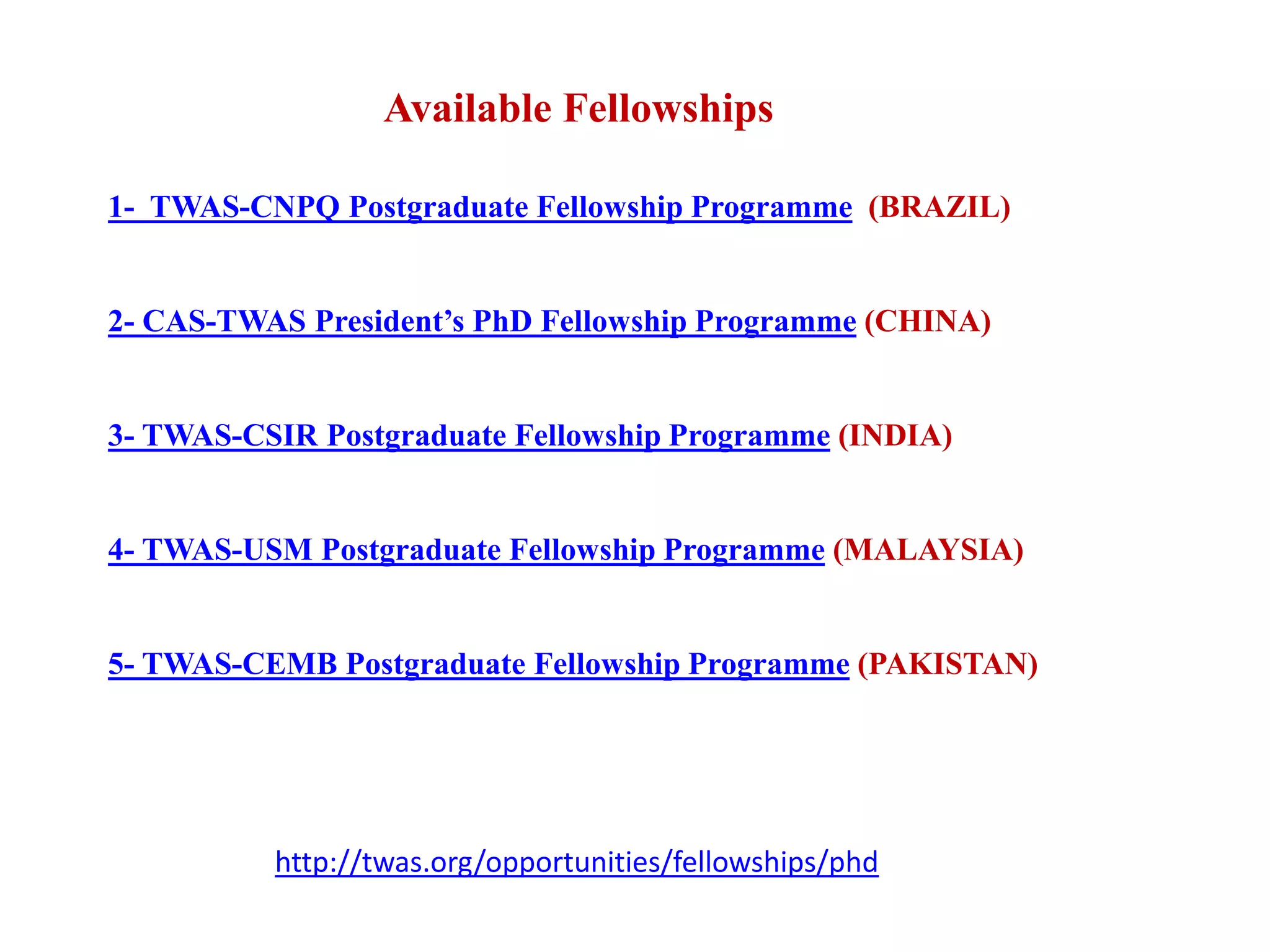 1- TWAS-CNPQ Postgraduate Fellowship Programme (BRAZIL)
2- CAS-TWAS President’s PhD Fellowship Programme (CHINA)
3- TWAS-CSIR Postgraduate Fellowship Programme (INDIA)
4- TWAS-USM Postgraduate Fellowship Programme (MALAYSIA)
5- TWAS-CEMB Postgraduate Fellowship Programme (PAKISTAN)
Available Fellowships
http://twas.org/opportunities/fellowships/phd
 