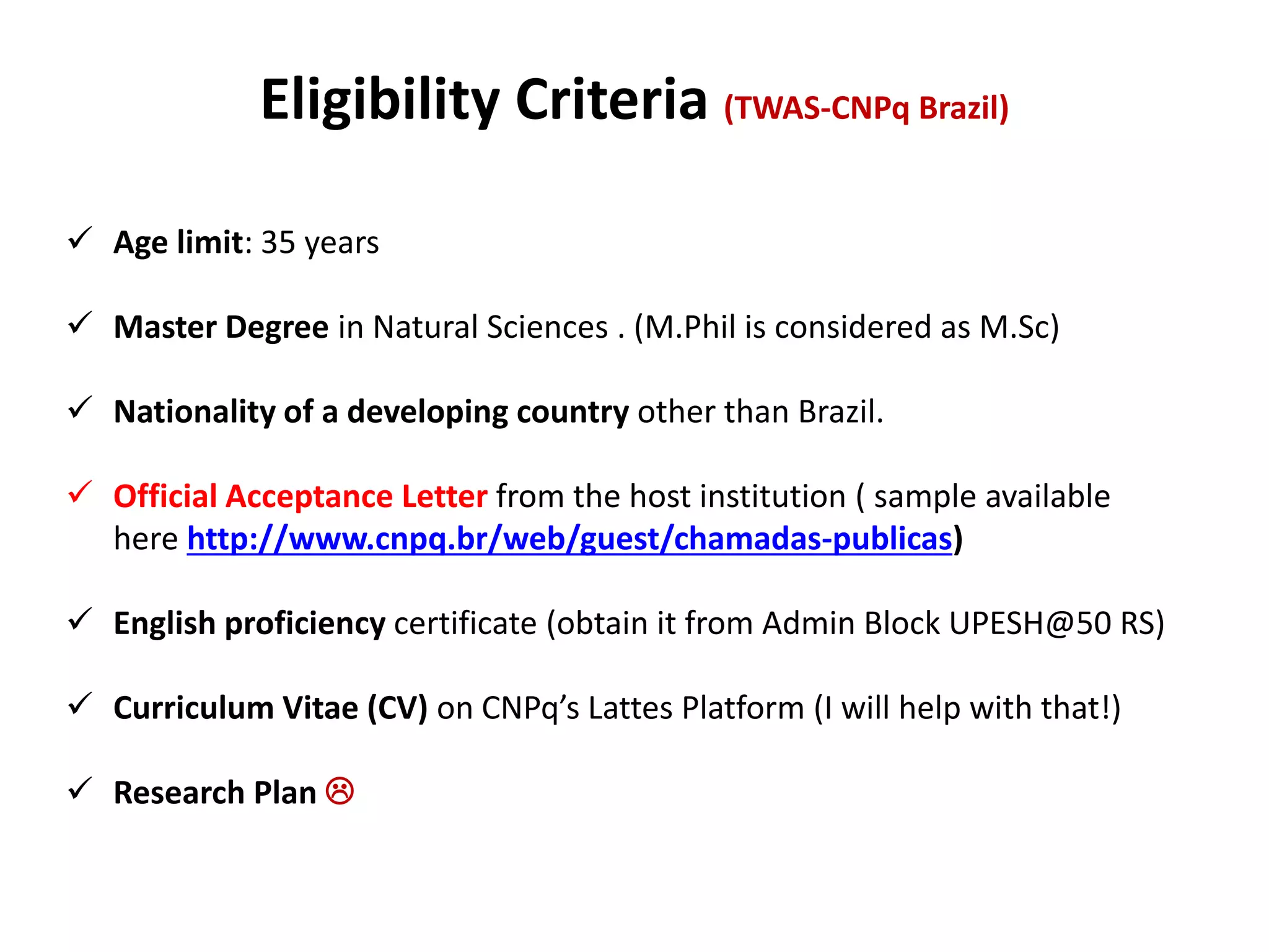 Eligibility Criteria (TWAS-CNPq Brazil)
 Age limit: 35 years
 Master Degree in Natural Sciences . (M.Phil is considered as M.Sc)
 Nationality of a developing country other than Brazil.
 Official Acceptance Letter from the host institution ( sample available
here http://www.cnpq.br/web/guest/chamadas-publicas)
 English proficiency certificate (obtain it from Admin Block UPESH@50 RS)
 Curriculum Vitae (CV) on CNPq’s Lattes Platform (I will help with that!)
 Research Plan 
 