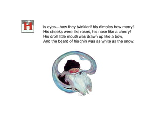 is eyes—how they twinkled! his dimples how merry! His cheeks were like roses, his nose like a cherry! His droll little mouth was drawn up like a bow, And the beard of his chin was as white as the snow;   