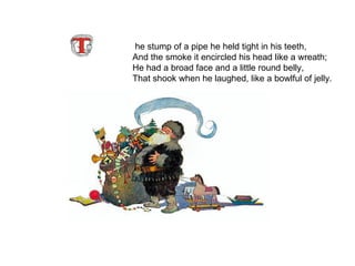 he stump of a pipe he held tight in his teeth, And the smoke it encircled his head like a wreath; He had a broad face and a little round belly, That shook when he laughed, like a bowlful of jelly.   