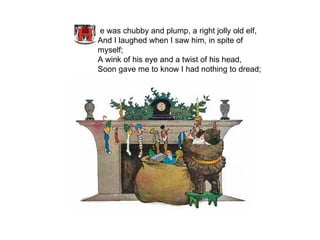 e was chubby and plump, a right jolly old elf, And I laughed when I saw him, in spite of myself; A wink of his eye and a twist of his head, Soon gave me to know I had nothing to dread;   