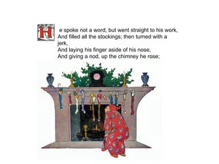 e spoke not a word, but went straight to his work, And filled all the stockings; then turned with a jerk, And laying his finger aside of his nose, And giving a nod, up the chimney he rose;   