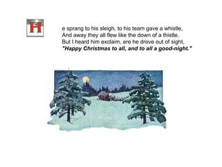 e sprang to his sleigh, to his team gave a whistle, And away they all flew like the down of a thistle. But I heard him exclaim, ere he drove out of sight, "Happy Christmas to all, and to all a good-night."    