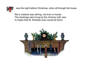 was the night before Christmas, when all through the house  Not a creature was stirring, not even a mouse; The stockings were hung by the chimney with care In hopes that St. Nicholas soon would be there;  