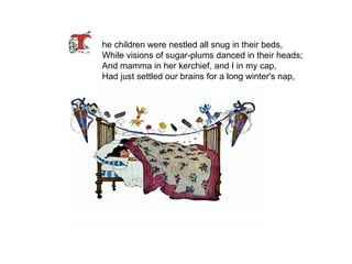 he children were nestled all snug in their beds, While visions of sugar-plums danced in their heads; And mamma in her kerchief, and I in my cap, Had just settled our brains for a long winter's nap, 