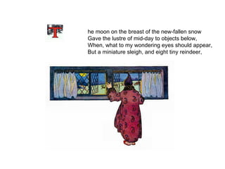   he moon on the breast of the new-fallen snow Gave the lustre of mid-day to objects below, When, what to my wondering eyes should appear, But a miniature sleigh, and eight tiny reindeer, 