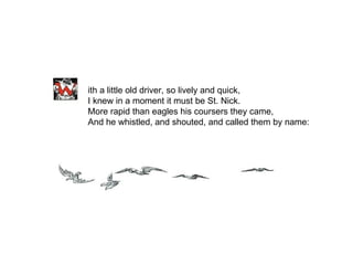 ith a little old driver, so lively and quick, I knew in a moment it must be St. Nick. More rapid than eagles his coursers they came, And he whistled, and shouted, and called them by name: 