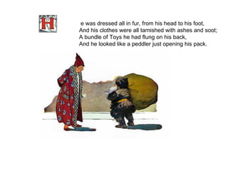 e was dressed all in fur, from his head to his foot, And his clothes were all tarnished with ashes and soot; A bundle of Toys he had flung on his back, And he looked like a peddler just opening his pack.   