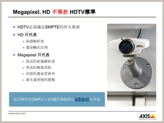 Megapixel, HD 不等於HDTV標準HDTV必須滿足SMPTE的四大要素HD 只代表保證解析度畫面輸出比例Megapixel 只代表很高的影像解析度更高的頻寬消耗有限的畫面更新率進光量控制的挑戰超高解析度(2MP以上)的攝影機應該以單點監控來考量