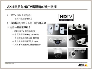 AXIS將是你HDTV攝影機的唯一選擇HDTV 市場上的先鋒領先同業達6~8個月H.264以應用於全系列 HDTV產品線完整的產品選擇組合20+ HDTV 網路攝影機槍型攝影機 Fixed cameras半球型攝影機 Fixed domes全功能攝影機 PTZ domes戶外專用機種 Outdoor-ready