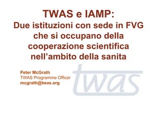 TWAS e IAMP:
Due istituzioni con sede in FVG
     che si occupano della
   cooperazione scientifica
    nell’ambito della sanita
 Peter McGrath
 TWAS Programme Officer
 mcgrath@twas.org
 