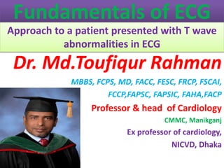 Fundamentals of ECG
Approach to a patient presented with T wave
abnormalities in ECG
Dr. Md.Toufiqur Rahman
MBBS, FCPS, MD, FACC, FESC, FRCP, FSCAI,
FCCP,FAPSC, FAPSIC, FAHA,FACP
Professor & head of Cardiology
CMMC, Manikganj
Ex professor of cardiology,
NICVD, Dhaka
 