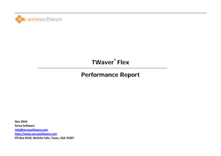                                                                                             



                                         
 
 
 
 
 
 
 
 
                                                                                         
                                                                 TWaver Flex        ®

      

                                                        Performance Report




 
 
Nov 2010                                                  
Serva Software 
info@servasoftware.com 
http://www.servasoftware.com 
PO Box 8143, Wichita Falls, Texas, USA 76307 
                                                                                                
 
 