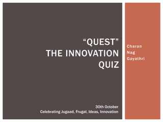 “QUEST”                               Charan

   THE INNOVATION                               Nag
                                                Gayathri
             QUIZ



                                30th October
Celebrating Jugaad, Frugal, Ideas, Innovation
 
