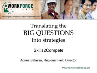 www.workforcealliance.org
Translating the
BIG QUESTIONS
into strategies
Skills2Compete
Agnes Balassa, Regional Field Director
 