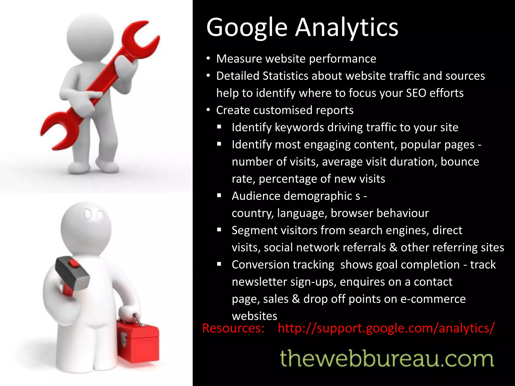 Google Analytics
• Measure website performance
• Detailed Statistics about website traffic and sources
  help to identify where to focus your SEO efforts
• Create customised reports
   Identify keywords driving traffic to your site
   Identify most engaging content, popular pages -
     number of visits, average visit duration, bounce
     rate, percentage of new visits
   Audience demographic s -
     country, language, browser behaviour
   Segment visitors from search engines, direct
     visits, social network referrals & other referring sites
   Conversion tracking shows goal completion - track
     newsletter sign-ups, enquires on a contact
     page, sales & drop off points on e-commerce
     websites
Resources: http://support.google.com/analytics/
 