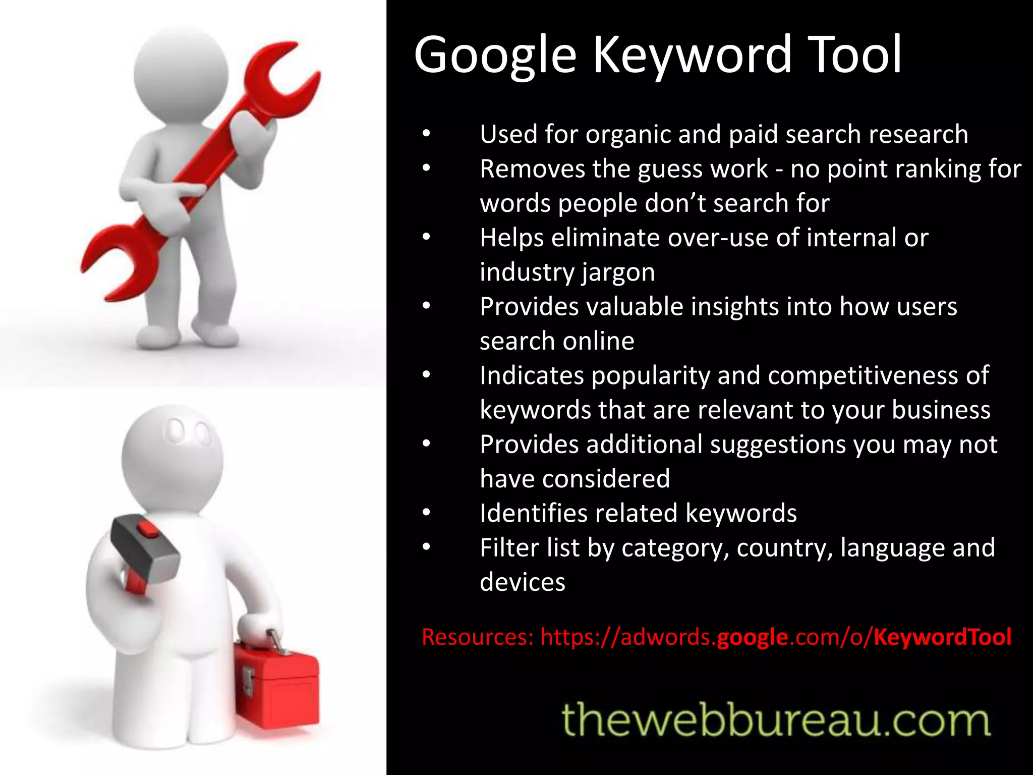 Google Keyword Tool
•    Used for organic and paid search research
•    Removes the guess work - no point ranking for
     words people don’t search for
•    Helps eliminate over-use of internal or
     industry jargon
•    Provides valuable insights into how users
     search online
•    Indicates popularity and competitiveness of
     keywords that are relevant to your business
•    Provides additional suggestions you may not
     have considered
•    Identifies related keywords
•    Filter list by category, country, language and
     devices
Resources: https://adwords.google.com/o/KeywordTool
 