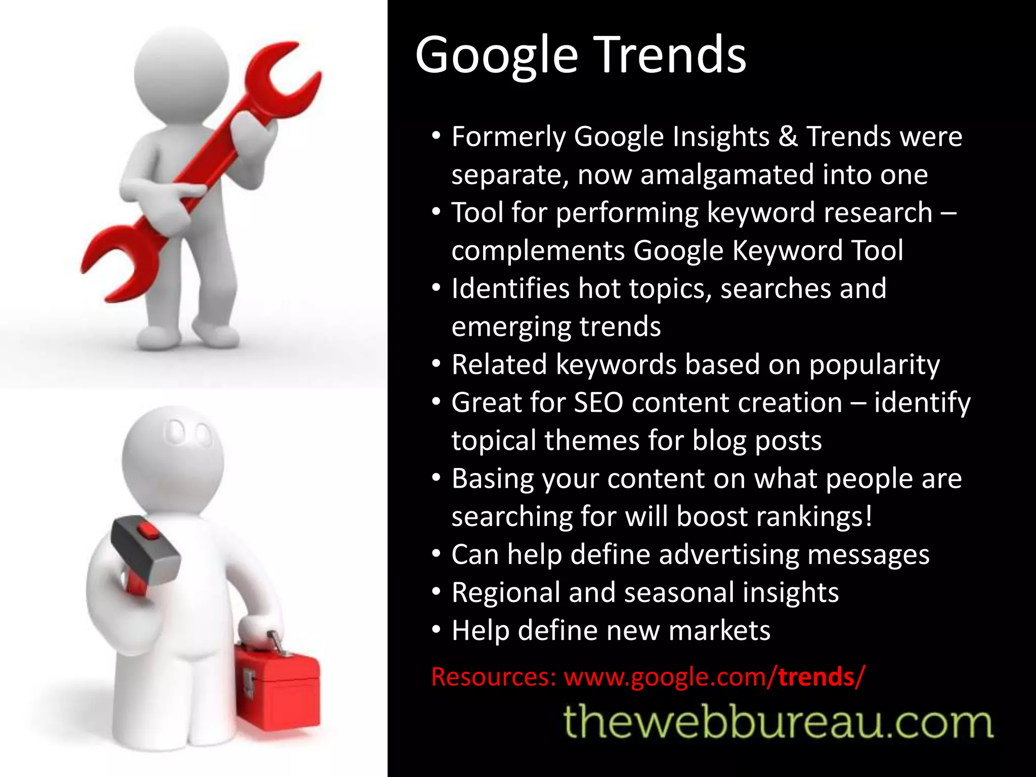 Google Trends
• Formerly Google Insights & Trends were
  separate, now amalgamated into one
• Tool for performing keyword research –
  complements Google Keyword Tool
• Identifies hot topics, searches and
  emerging trends
• Related keywords based on popularity
• Great for SEO content creation – identify
  topical themes for blog posts
• Basing your content on what people are
  searching for will boost rankings!
• Can help define advertising messages
• Regional and seasonal insights
• Help define new markets
Resources: www.google.com/trends/
 