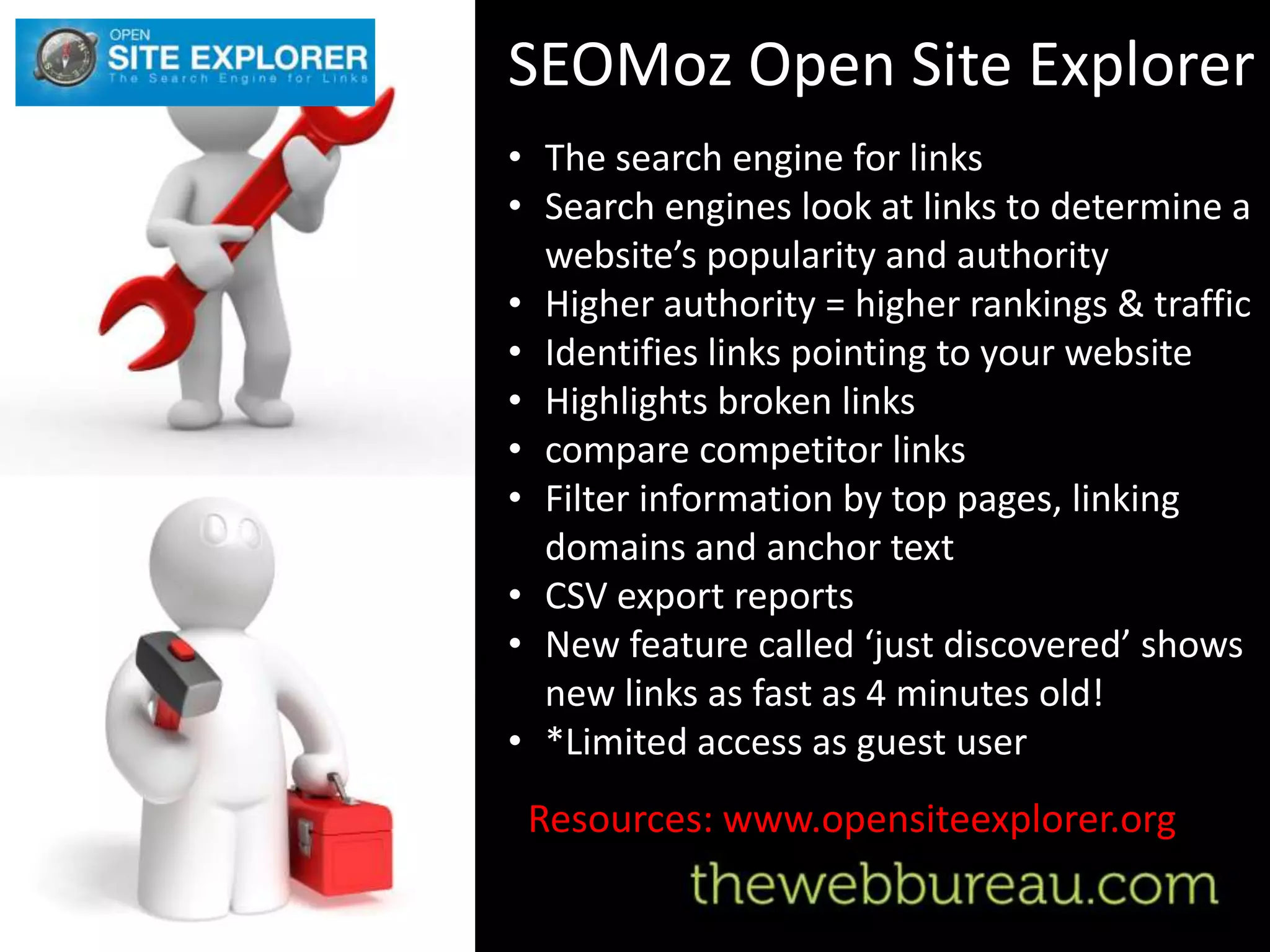 SEOMoz Open Site Explorer
• The search engine for links
• Search engines look at links to determine a
  website’s popularity and authority
• Higher authority = higher rankings & traffic
• Identifies links pointing to your website
• Highlights broken links
• compare competitor links
• Filter information by top pages, linking
  domains and anchor text
• CSV export reports
• New feature called ‘just discovered’ shows
  new links as fast as 4 minutes old!
• *Limited access as guest user
 Resources: www.opensiteexplorer.org
 