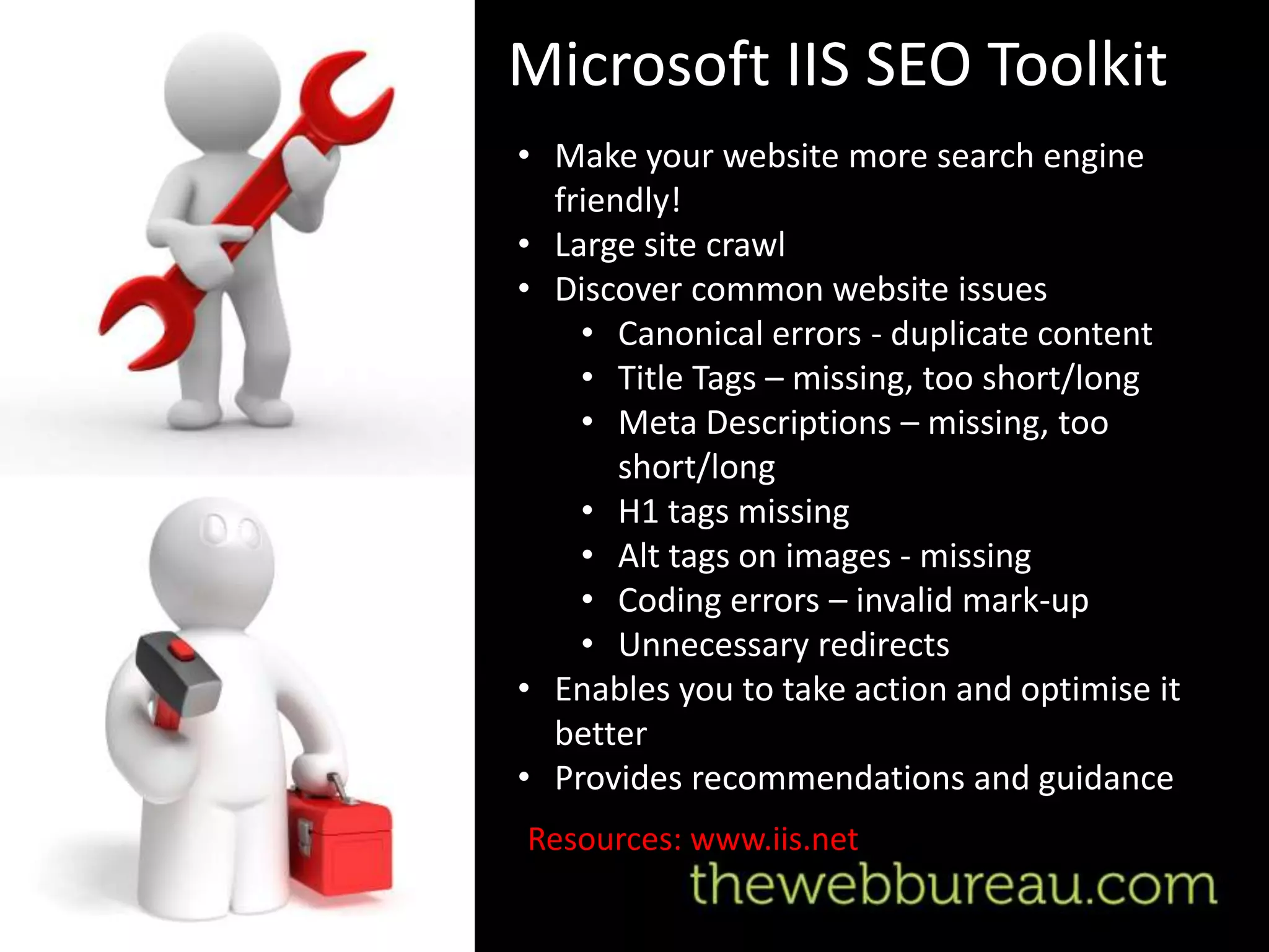 Microsoft IIS SEO Toolkit
• Make your website more search engine
  friendly!
• Large site crawl
• Discover common website issues
    • Canonical errors - duplicate content
    • Title Tags – missing, too short/long
    • Meta Descriptions – missing, too
       short/long
    • H1 tags missing
    • Alt tags on images - missing
    • Coding errors – invalid mark-up
    • Unnecessary redirects
• Enables you to take action and optimise it
  better
• Provides recommendations and guidance
Resources: www.iis.net
 