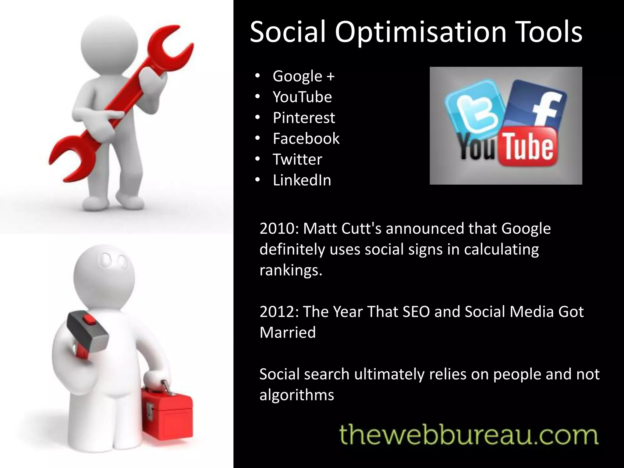 Social Optimisation Tools
•   Google +
•   YouTube
•   Pinterest
•   Facebook
•   Twitter
•   LinkedIn

2010: Matt Cutt's announced that Google
definitely uses social signs in calculating
rankings.

2012: The Year That SEO and Social Media Got
Married

Social search ultimately relies on people and not
algorithms
 
