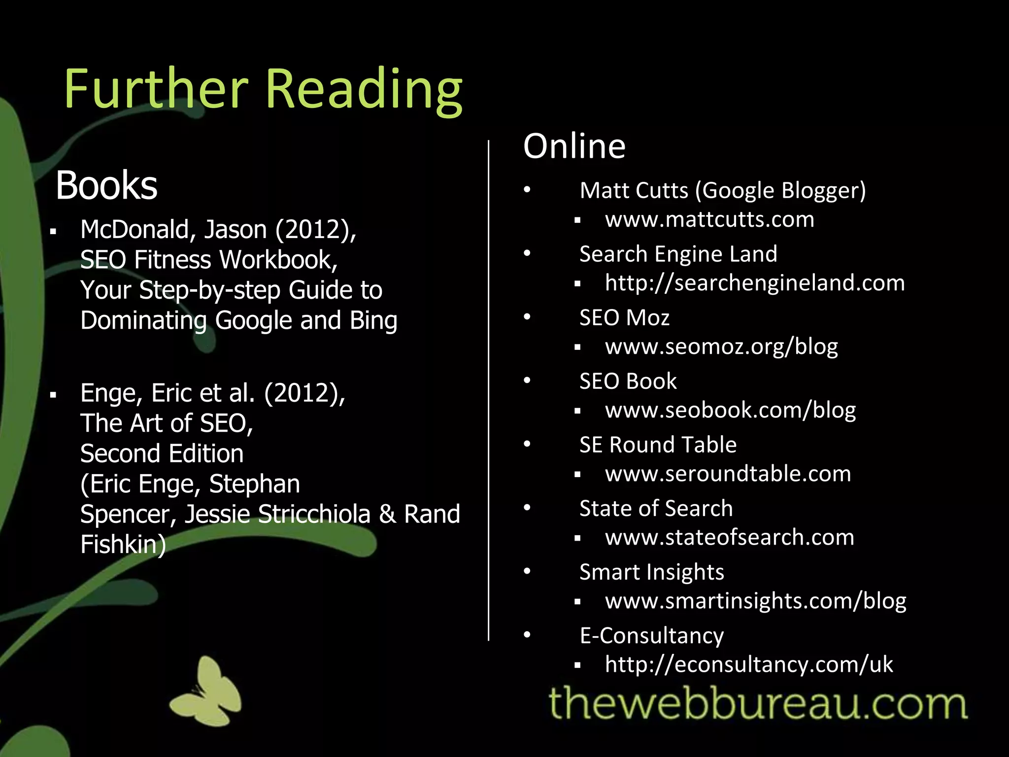 Further Reading
                                         Online
Books                                    •    Matt Cutts (Google Blogger)
                                              www.mattcutts.com
   McDonald, Jason (2012),
    SEO Fitness Workbook,                •    Search Engine Land
    Your Step-by-step Guide to                http://searchengineland.com

    Dominating Google and Bing           •    SEO Moz
                                              www.seomoz.org/blog
                                         •    SEO Book
   Enge, Eric et al. (2012),
                                              www.seobook.com/blog
    The Art of SEO,
    Second Edition                       •    SE Round Table
                                              www.seroundtable.com
    (Eric Enge, Stephan
    Spencer, Jessie Stricchiola & Rand   •    State of Search
    Fishkin)                                  www.stateofsearch.com
                                         •    Smart Insights
                                              www.smartinsights.com/blog
                                         •    E-Consultancy
                                              http://econsultancy.com/uk
 