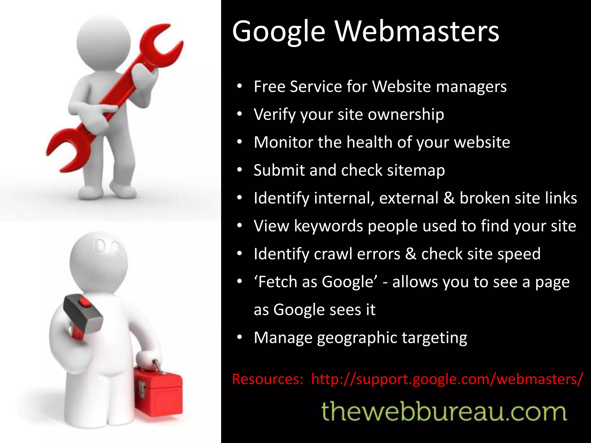 Google Webmasters
• Free Service for Website managers
• Verify your site ownership
• Monitor the health of your website
• Submit and check sitemap
• Identify internal, external & broken site links
• View keywords people used to find your site
• Identify crawl errors & check site speed
• ‘Fetch as Google’ - allows you to see a page
  as Google sees it
• Manage geographic targeting

Resources: http://support.google.com/webmasters/
 