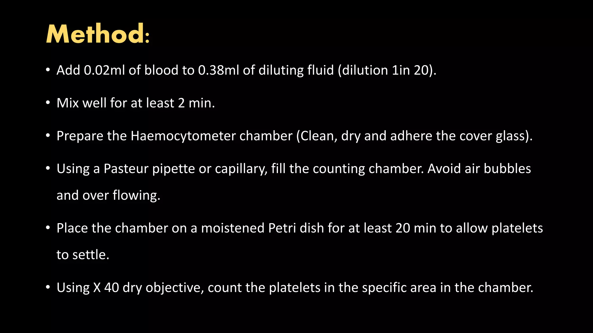 Method:
• Add 0.02ml of blood to 0.38ml of diluting fluid (dilution 1in 20).
• Mix well for at least 2 min.
• Prepare the Haemocytometer chamber (Clean, dry and adhere the cover glass).
• Using a Pasteur pipette or capillary, fill the counting chamber. Avoid air bubbles
and over flowing.
• Place the chamber on a moistened Petri dish for at least 20 min to allow platelets
to settle.
• Using X 40 dry objective, count the platelets in the specific area in the chamber.
 