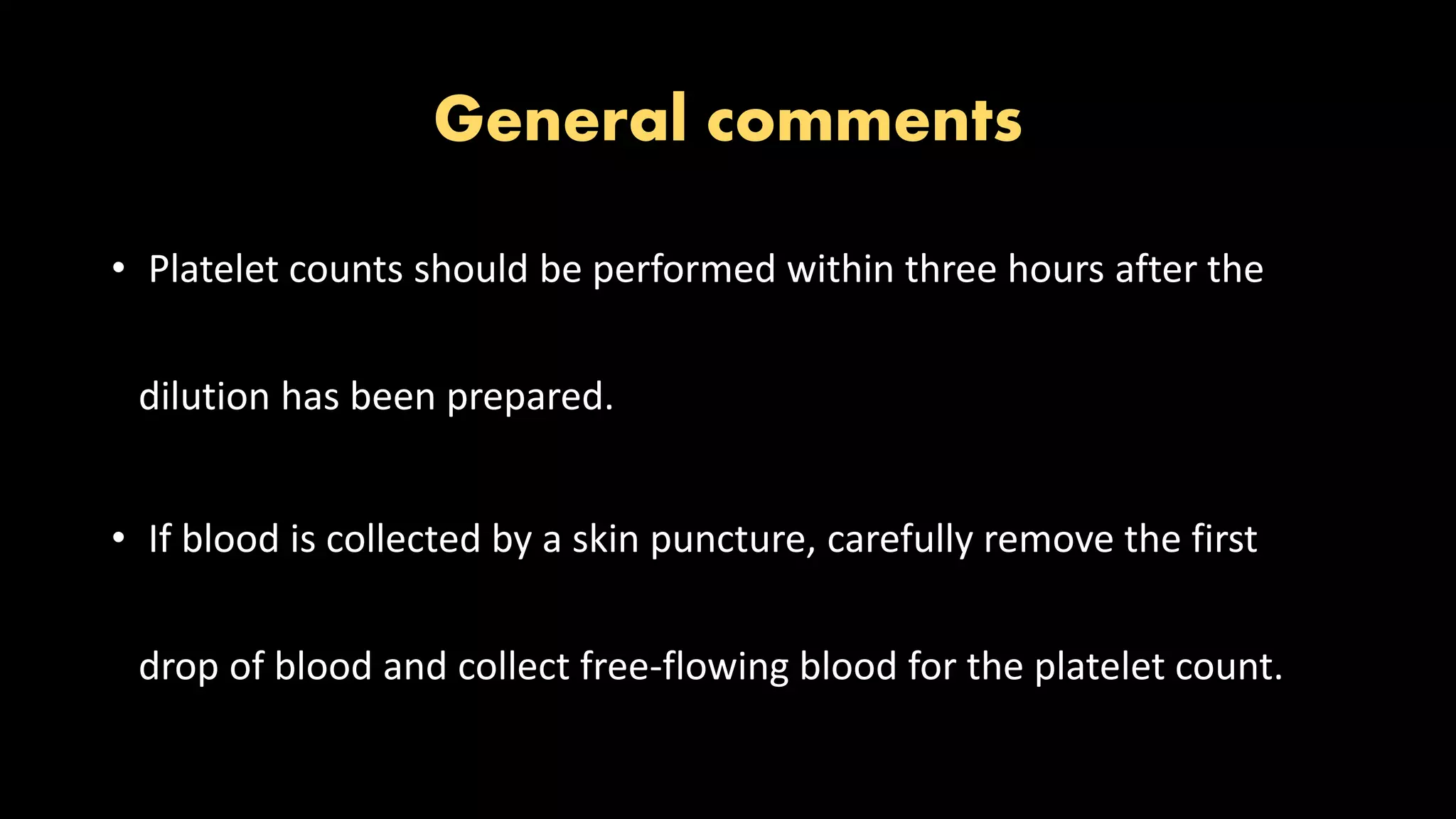 General comments
• Platelet counts should be performed within three hours after the
dilution has been prepared.
• If blood is collected by a skin puncture, carefully remove the first
drop of blood and collect free-flowing blood for the platelet count.
 