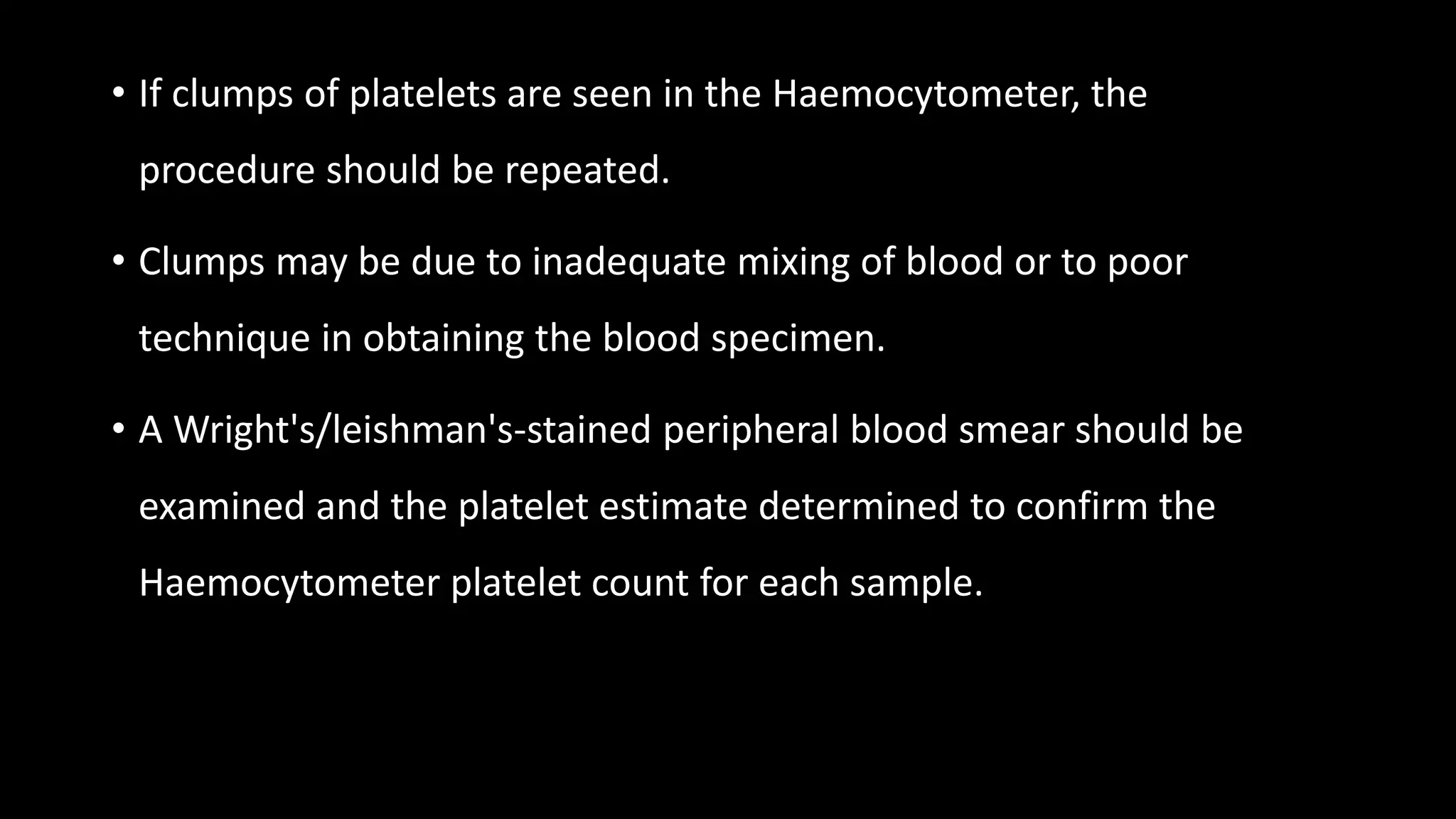 • If clumps of platelets are seen in the Haemocytometer, the
procedure should be repeated.
• Clumps may be due to inadequate mixing of blood or to poor
technique in obtaining the blood specimen.
• A Wright's/leishman's-stained peripheral blood smear should be
examined and the platelet estimate determined to confirm the
Haemocytometer platelet count for each sample.
 