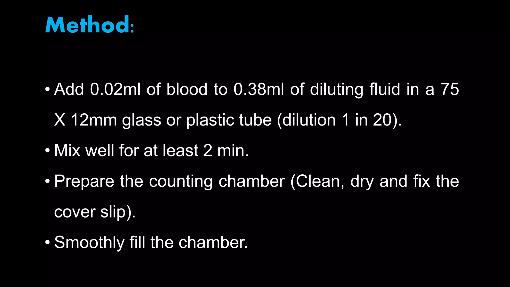 Method:
• Add 0.02ml of blood to 0.38ml of diluting fluid in a 75
X 12mm glass or plastic tube (dilution 1 in 20).
• Mix well for at least 2 min.
• Prepare the counting chamber (Clean, dry and fix the
cover slip).
• Smoothly fill the chamber.
 