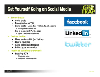Get Yourself Going on Social Media
       Proﬁle Photo
            Add a photo
            Recognizable as YOU
            Same photo - Linkedin, Twitter, Facebook etc
                • Change one - Change all
            Use a consistent Proﬁle copy
                • (pithy - whatever that means)
       Twitter Proﬁle
              Make proﬁle public (on Twitter)
              Link to your blog
              Add a background graphic
              Reﬂect your personality
       Tweet as Business Or Person?
            Probably BOTH
                • Own your name
                • Own your Business Name




Slide 11                                                    Nick Kellet
 