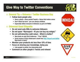 Give Way to Twitter Conventions
       General Tip + Kelowna / Twitter Business Day
            Follow back people who
              • Have a photo + Have posted Tweets + Name that makes sense
              • Don’t think too hard - you can always unfollow
              • Especially follow everyone in Kelowna as part of #TWBIZ
       Universal Good Etiquette
            Do not send auto DMs to welcome followers
            Do not spam “@prospect - Hi you can buy my widget.”
            Do not sell/advertise (add value) - Which is better?
              • New book on sale Chris Anderson - “Free” $29.95
              • Great review of Chris Andersons’s book free http://tinyurl.com/ab2ke
                Now back in stock”
            Mention your products etc less than 10% of time
            Focus on sharing your knowledge, being you
              • Link people to useful, fun interesting stuff
            Comment on other people’s Tweets and retweet


Slide 12                                                                               Nick Kellet
 