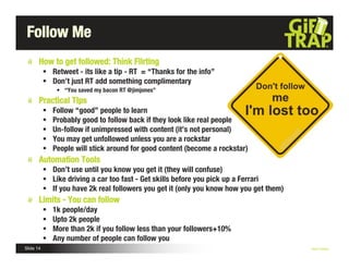 Follow Me
       How to get followed: Think Fllrting
            Retweet - its like a tip - RT = “Thanks for the info”
            Don’t just RT add something complimentary
                • “You saved my bacon RT @jimjones”
       Practical TIps
              Follow “good” people to learn
              Probably good to follow back if they look like real people
              Un-follow if unimpressed with content (it’s not personal)
              You may get unfollowed unless you are a rockstar
              People will stick around for good content (become a rockstar)
       Automation Tools
            Don’t use until you know you get it (they will confuse)
            Like driving a car too fast - Get skills before you pick up a Ferrari
            If you have 2k real followers you get it (only you know how you get them)
       Limits - You can follow
              1k people/day
              Upto 2k people
              More than 2k if you follow less than your followers+10%
              Any number of people can follow you
Slide 14                                                                                 Nick Kellet
 