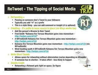 ReTweet - The Tipping of Social Media
       ReTweeting =


                                                                                       RT
            Passing on someone else’s Tweet to your followers
            Typically you add “rt” as a preﬁx
            This is a style thing - you can add comment or insight (rt is optional)
       Crediting - It’s polite to leave source in place (via @xyz works too)
            Add the person’s @name to their Tweet
            Fred Smith “Kelowna ﬁre Terrace Mountain gains new momentum -
             http://twitpic.com/af12d”
            rt @FredSmith Kelowna ﬁre Terrace Mountain gains new momentum -
             http://twitpic.com/af12d
            Kelowna ﬁre Terrace Mountain gains new momentum - http://twitpic.com/af12d (via
             @FredSmith)
            Wind heading south rt @FredSmith Kelowna ﬁre Terrace Mountain gains new
             momentum - http://twitpic.com/af12d
       Write Short Tweets
            Allows space for retweeting without abbreviation (varies depending on @handle)
            If someone has to shorten - It takes effort - less likely to happen
       Double Credit
            Retweeting a Retweet gets tight on space. Go ﬁgure
Slide 15                                                                                      Nick Kellet
 