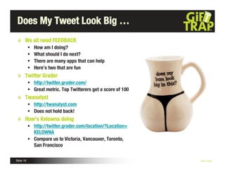 Does My Tweet Look Big …
       We all need FEEDBACK
              How am I doing?
              What should I do next?
              There are many apps that can help
              Here’s two that are fun
       Twitter Grader
            http://twitter.grader.com/
            Great metric. Top Twitterers get a score of 100
       Twanalyst
            http://twanalyst.com
            Does not hold back!
       How’s Kelowna doing
            http://twitter.grader.com/location/?Location=
             KELOWNA
            Compare us to Victoria, Vancouver, Toronto,
             San Francisco

Slide 16                                                       Nick Kellet
 