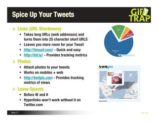 Spice Up Your Tweets
       Links (URL Shorteners)
            Takes long URLs (web addresses) and
             turns them into 25 character short URLS
            Leaves you more room for your Tweet
            http://tinyurl.com/ - Quick and easy
            http://bit.ly/ - Provides tracking metrics
       Photos
            Attach photos to your tweets
            Works on mobiles + web
            http://twitpic.com - Provides tracking
             metrics of views
       Leave Spaces
            Before @ and #
            Hyperlinks won’t work without it on
             Twitter.com
Slide 17                                                  Nick Kellet
 