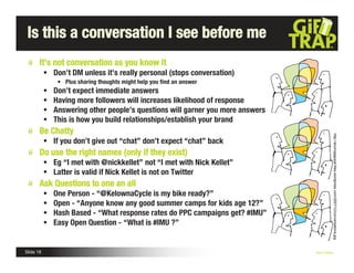 Is this a conversation I see before me
       It’s not conversation as you know it
            Don’t DM unless it’s really personal (stops conversation)
                • Plus sharing thoughts might help you ﬁnd an answer
              Don’t expect immediate answers
              Having more followers will increases likelihood of response
              Answering other people’s questions will garner you more answers
              This is how you build relationships/establish your brand
       Be Chatty




                                                                                               http://arunrajagopal.files.wordpress.com/2007/12/conversations.jpg
            If you don’t give out “chat” don’t expect “chat” back
       Do use the right names (only if they exist)
            Eg “I met with @nickkellet” not “I met with Nick Kellet”
            Latter is valid if Nick Kellet is not on Twitter
       Ask Questions to one an all
              One Person - “@KelownaCycle is my bike ready?”
              Open - “Anyone know any good summer camps for kids age 12?”
              Hash Based - “What response rates do PPC campaigns get? #IMU”
              Easy Open Question - “What is #IMU ?”


Slide 18                                                                         Nick Kellet
 