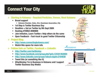 Connect Your City
       Starting in Kelowna - Reached Penticton, Vernon, West Kelowna
            Broad support
                • Kelowna Chamber, Ostec, Oric, Downtown Association, City
              1st Step is Twitter Business Day
              Deadline = Get on Twitter by 9th Sept 2009
              Hashtag #TWBIZ #090909
              Join Initiative, Learn Twitter+ Help others do the same
              Open Feedback - Fast-track to good Twitter Citizenship
       Project Blog
            http://www.connectingkelowna.com/
            Watch this space for more info
       Follow/Join us Twitter, Facebook + LinkedIn
              http://twitter.com/twitbizday
              http://www.facebook.com/group.php?gid=124341464904
              http://www.linkedin.com/groups?about=&gid=2164838
              Tweet this (or something like it)
              @twitbizday I’m in Business in Kelowna and I support
               Twitter Business Day #twbiz

Slide 19                                                                     Nick Kellet
 