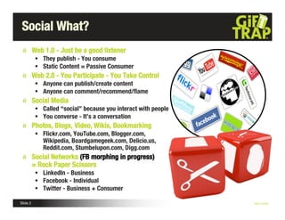 Social What?
          Web 1.0 - Just be a good listener
            They publish - You consume
            Static Content = Passive Consumer
          Web 2.0 - You Participate - You Take Control
            Anyone can publish/create content
            Anyone can comment/recommend/ﬂame
          Social Media
            Called “social” because you interact with people
            You converse - It’s a conversation
          Photos, Blogs, Video, Wikis, Bookmarking
            Flickr.com, YouTube.com, Blogger.com,
             Wikipedia, Boardgamegeek.com, Delicio.us,
             Reddit.com, Stumbelupon.com, Digg.com
          Social Networks (FB morphing in progress)
          = Rock Paper Scissors
            LinkedIn - Business
            Facebook - Individual
            Twitter - Business + Consumer

Slide 2                                                         Nick Kellet
 