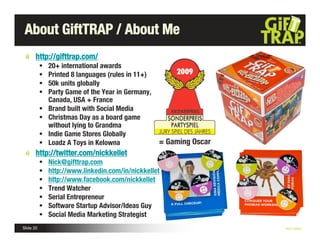 About GiftTRAP / About Me
       http://gifttrap.com/
              20+ international awards
              Printed 8 languages (rules in 11+)
              50k units globally
              Party Game of the Year in Germany,
               Canada, USA + France
              Brand built with Social Media
              Christmas Day as a board game
               without lying to Grandma
              Indie Game Stores Globally
              Loadz A Toys in Kelowna              = Gaming Oscar
       http://twitter.com/nickkellet
              Nick@gifttrap.com
              http://www.linkedin.com/in/nickkellet
              http://www.facebook.com/nickkellet
              Trend Watcher
              Serial Entrepreneur
              Software Startup Advisor/Ideas Guy
              Social Media Marketing Strategist
Slide 20                                                             Nick Kellet
 