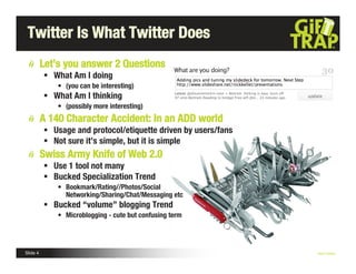 Twitter Is What Twitter Does
          Let’s you answer 2 Questions
           What Am I doing
              • (you can be interesting)
           What Am I thinking
              • (possibly more interesting)
          A 140 Character Accident: In an ADD world
           Usage and protocol/etiquette driven by users/fans
           Not sure it’s simple, but it is simple
          Swiss Army Knife of Web 2.0
           Use 1 tool not many
           Bucked Specialization Trend
              • Bookmark/Rating//Photos/Social
                Networking/Sharing/Chat/Messaging etc
           Bucked “volume” blogging Trend
              • Microblogging - cute but confusing term




Slide 4                                                         Nick Kellet
 