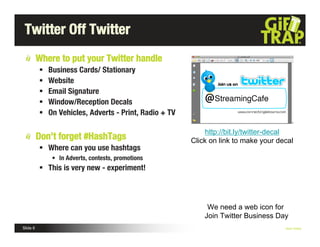Twitter Off Twitter
          Where to put your Twitter handle
             Business Cards/ Stationary
             Website
             Email Signature
             Window/Reception Decals
             On Vehicles, Adverts - Print, Radio + TV

                                                              http://bit.ly/twitter-decal
          Don’t forget #HashTags                         Click on link to make your decal
           Where can you use hashtags
               • In Adverts, contests, promotions
           This is very new - experiment!



                                                              We need a web icon for
                                                             Join Twitter Business Day
Slide 6                                                                               Nick Kellet
 