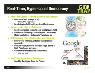 Real-Time, Hyper-Local Democracy
          Real Time Search - Twitter takes out the Garbage
            Unlike the Web (Google et al)
               • “Old stuff” is suppressed
            Level playing ﬁeld for Hyper-Local Businesses
          Hyper Local - High on Relevance
            Local businesses compete on a level playing ﬁeld
            Build local following / Promote your Twitter Feed
            Make local offers - Let people Tweet you up
          A Democracy (You vote for what you consume)
            Follow your interests/unfollow junk (nothing
             personal)
            Unlike Google; Fiefdom based on Page Ranks =
             Rich Page Lords get more
            Good content costs same all business
               •   large and small


          Real Time, Hyper Local Democracy
            Good for Business, Good for People
                                                                 Vs.
Slide 7                                                                Nick Kellet
 