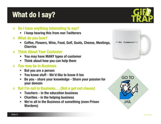 What do I say?
          Do I have anything interesting to say?
            I keep hearing this from non Twitterers
          What do you love?
            Coffee, Flowers, Wine, Food, Golf, Goats, Cheese, Meetings,
             Cherries
          Think About Your Customer
            You may have MANY types of customer
            Think about how you can help them
          You may be in Business
            But you are a person
            You know stuff - We’d like to know it too
            Be you - share your knowledge - Share your passion for
             your domain
          But I’m not in Business….(Not a get out clause)
            Teachers - in the education business
            Charities - in the helping business
            We’re all in the Business of something (even Prison
             Wardens)

Slide 8                                                                    Nick Kellet
 