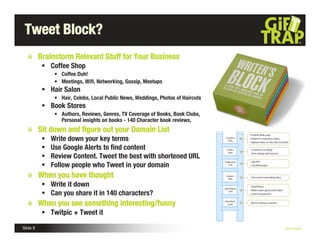 Tweet Block?
          Brainstorm Relevant Stuff for Your Business
            Coffee Shop
                • Coffee Duh!
                • Meetings, Wiﬁ, Networking, Gossip, Meetups
            Hair Salon
                • Hair, Celebs, Local Public News, Weddings, Photos of Haircuts
            Book Stores
                • Authors, Reviews, Genres, TV Coverage of Books, Book Clubs,
                  Personal insights on books - 140 Character book reviews,
          Sit down and ﬁgure out your Domain List
              Write down your key terms
              Use Google Alerts to ﬁnd content
              Review Content. Tweet the best with shortened URL
              Follow people who Tweet in your domain
          When you have thought
            Write it down
            Can you share it in 140 characters?
          When you see something interesting/funny
            Twitpic + Tweet it

Slide 9                                                                           Nick Kellet
 