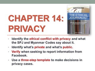 CHAPTER 14:
PRIVACY
• Identify the ethical conflict with privacy and what
the SPJ and Myanmar Codes say about it.
• Identify what’s private and what’s public.
• Verify when seeking to report information from
Facebook.
• Use a three-step template to make decisions in
privacy cases.
 